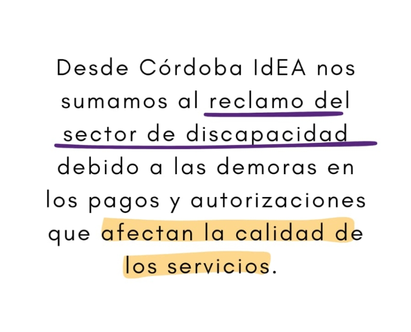 Fondo blanco con el logo de Córdoba IdEA (sol dorado y flor de lis violeta) en la parte superior. Texto centrado en letras negras con frases subrayadas o destacadas en colores: “Desde Córdoba IdEA nos sumamos al reclamo del sector de discapacidad”, subrayado en violeta, “debido a las demoras en los pagos y autorizaciones que afectan la calidad de los servicios”, destacado en amarillo. Abajo, se lee la cuenta de Instagram: @cordobaidea.